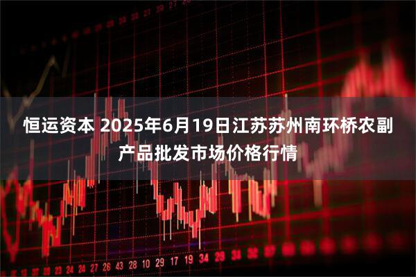 恒运资本 2025年6月19日江苏苏州南环桥农副产品批发市场价格行情