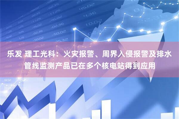 乐发 理工光科：火灾报警、周界入侵报警及排水管线监测产品已在多个核电站得到应用