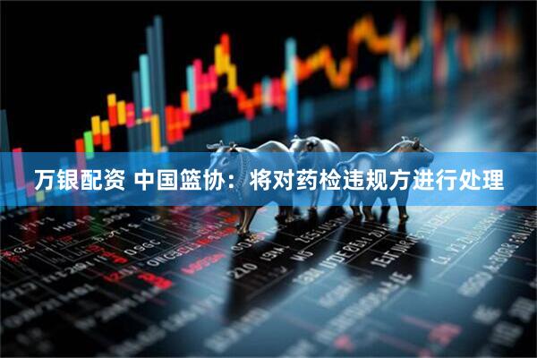 万银配资 中国篮协：将对药检违规方进行处理