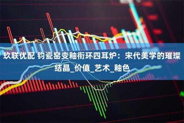 玖联优配 钧瓷窑变釉衔环四耳炉：宋代美学的璀璨结晶_价值_艺术_釉色
