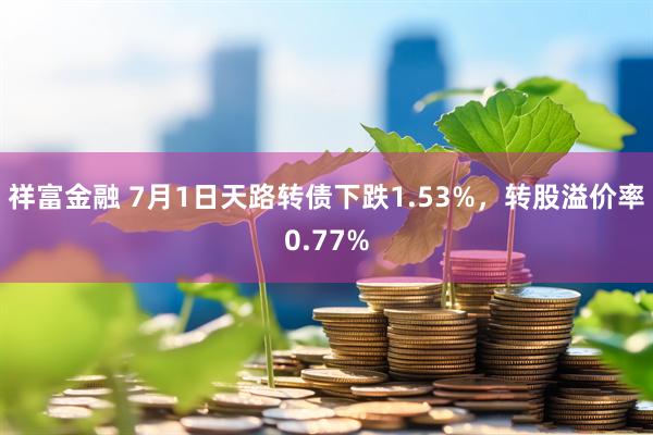 祥富金融 7月1日天路转债下跌1.53%，转股溢价率0.77%