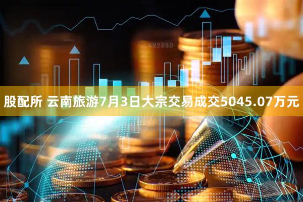 股配所 云南旅游7月3日大宗交易成交5045.07万元