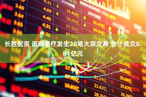 长胜配资 迈瑞医疗发生28笔大宗交易 合计成交8.81亿元
