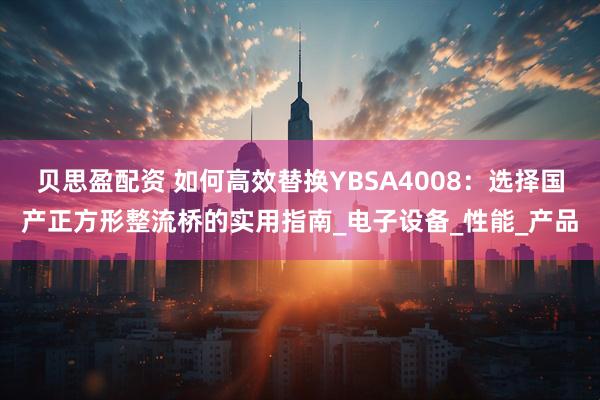 贝思盈配资 如何高效替换YBSA4008：选择国产正方形整流桥的实用指南_电子设备_性能_产品