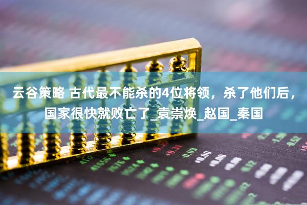 云谷策略 古代最不能杀的4位将领，杀了他们后，国家很快就败亡了_袁崇焕_赵国_秦国