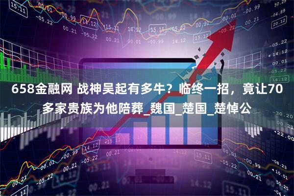 658金融网 战神吴起有多牛？临终一招，竟让70多家贵族为他陪葬_魏国_楚国_楚悼公