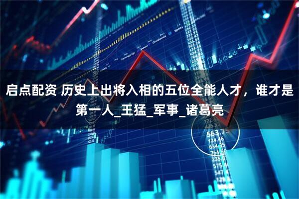 启点配资 历史上出将入相的五位全能人才，谁才是第一人_王猛_军事_诸葛亮