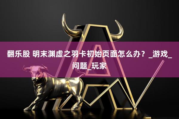 翻乐股 明末渊虚之羽卡初始页面怎么办？_游戏_问题_玩家