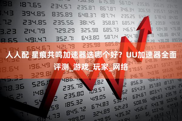 人人配 星痕共鸣加速器选哪个好？UU加速器全面评测_游戏_玩家_网络