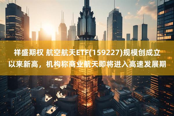 祥盛期权 航空航天ETF(159227)规模创成立以来新高，机构称商业航天即将进入高速发展期