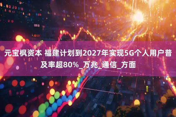 元宝枫资本 福建计划到2027年实现5G个人用户普及率超80%_万兆_通信_方面