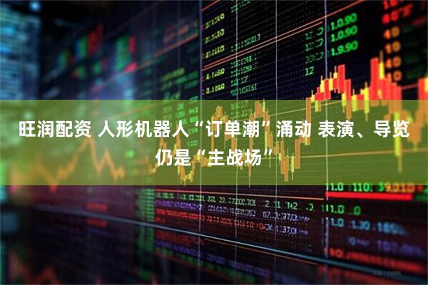 旺润配资 人形机器人“订单潮”涌动 表演、导览仍是“主战场”