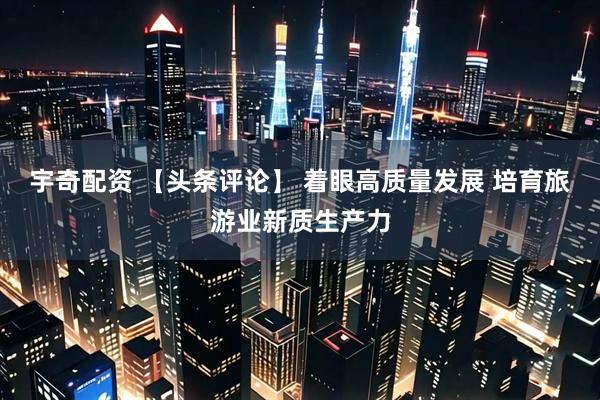 宇奇配资 【头条评论】 着眼高质量发展 培育旅游业新质生产力