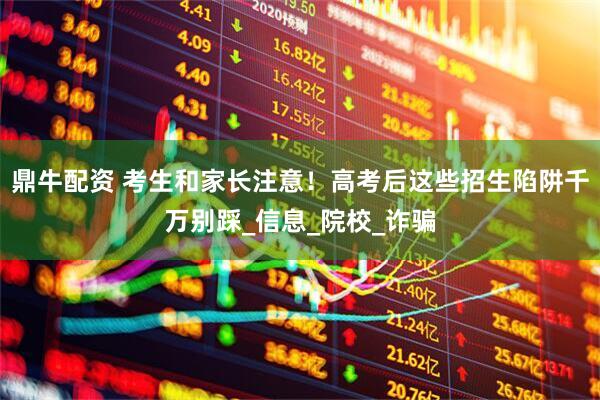 鼎牛配资 考生和家长注意！高考后这些招生陷阱千万别踩_信息_院校_诈骗