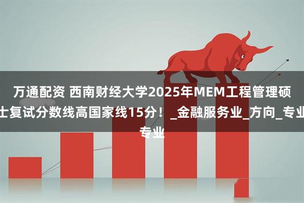 万通配资 西南财经大学2025年MEM工程管理硕士复试分数线高国家线15分！_金融服务业_方向_专业