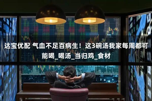 达宝优配 气血不足百病生！这3碗汤我家每周都可能喝_喝汤_当归鸡_食材