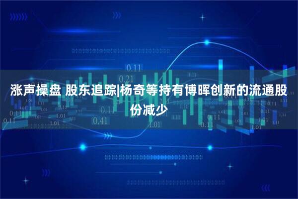 涨声操盘 股东追踪|杨奇等持有博晖创新的流通股份减少