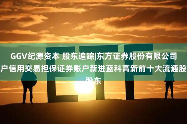 GGV纪源资本 股东追踪|东方证券股份有限公司客户信用交易担保证券账户新进蓝科高新前十大流通股东