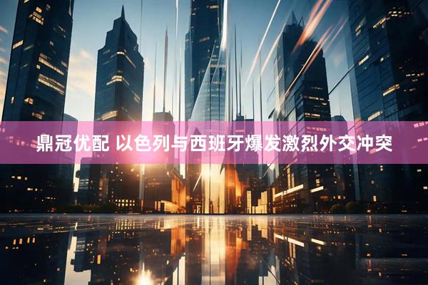 鼎冠优配 以色列与西班牙爆发激烈外交冲突