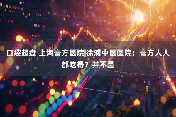 口袋超盘 上海膏方医院|徐浦中医医院：膏方人人都吃得？并不是