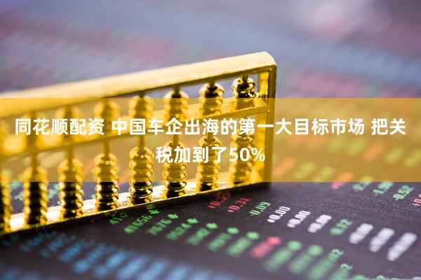 同花顺配资 中国车企出海的第一大目标市场 把关税加到了50%