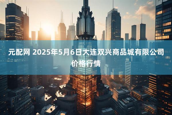 元配网 2025年5月6日大连双兴商品城有限公司价格行情