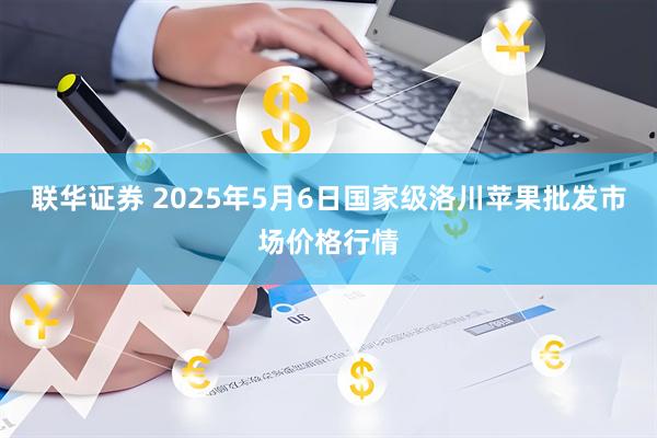 联华证券 2025年5月6日国家级洛川苹果批发市场价格行情