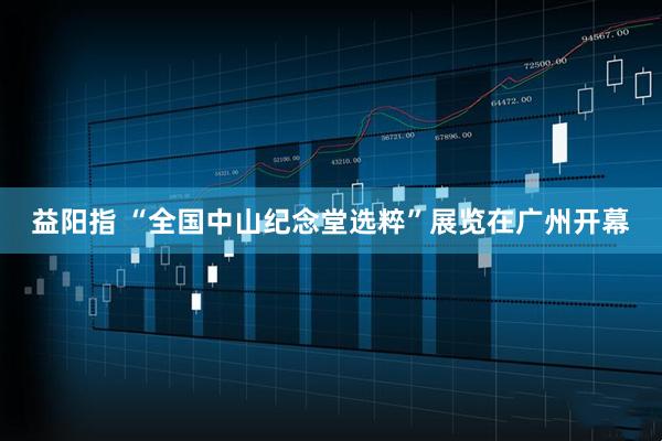益阳指 “全国中山纪念堂选粹”展览在广州开幕