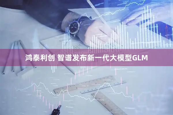 鸿泰利创 智谱发布新一代大模型GLM