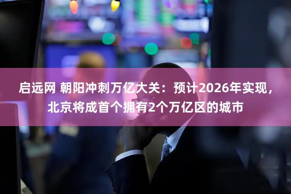 启远网 朝阳冲刺万亿大关：预计2026年实现，北京将成首个拥有2个万亿区的城市