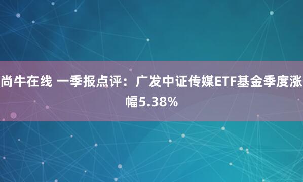 尚牛在线 一季报点评：广发中证传媒ETF基金季度涨幅5.38%