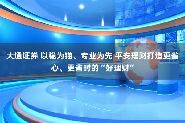 大通证券 以稳为锚、专业为先 平安理财打造更省心、更省时的“好理财”