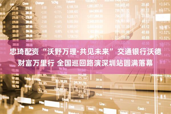 忠琦配资 “沃野万理·共见未来” 交通银行沃德财富万里行 全国巡回路演深圳站圆满落幕