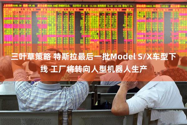三叶草策略 特斯拉最后一批Model S/X车型下线 工厂将转向人型机器人生产