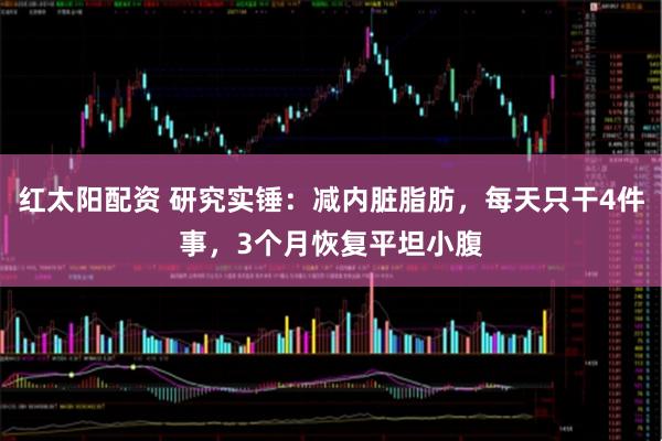 红太阳配资 研究实锤：减内脏脂肪，每天只干4件事，3个月恢复平坦小腹